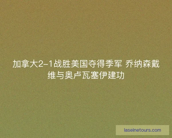 加拿大2-1战胜美国夺得季军 乔纳森戴维与奥卢瓦塞伊建功
