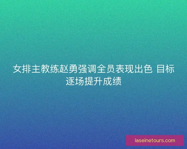 女排主教练赵勇强调全员表现出色 目标逐场提升成绩