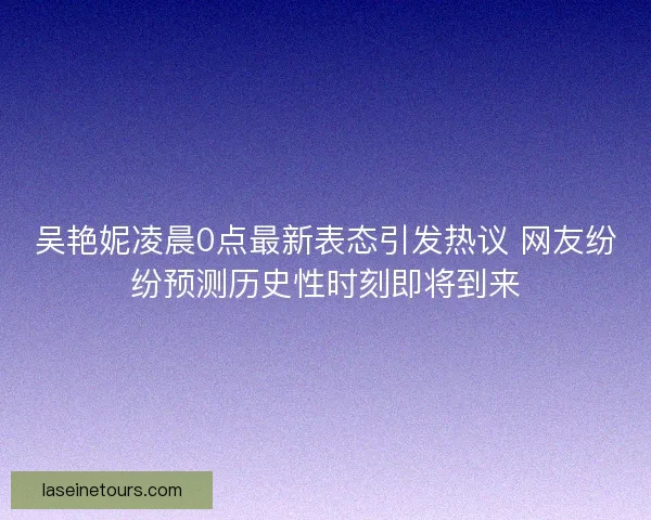 吴艳妮凌晨0点最新表态引发热议 网友纷纷预测历史性时刻即将到来
