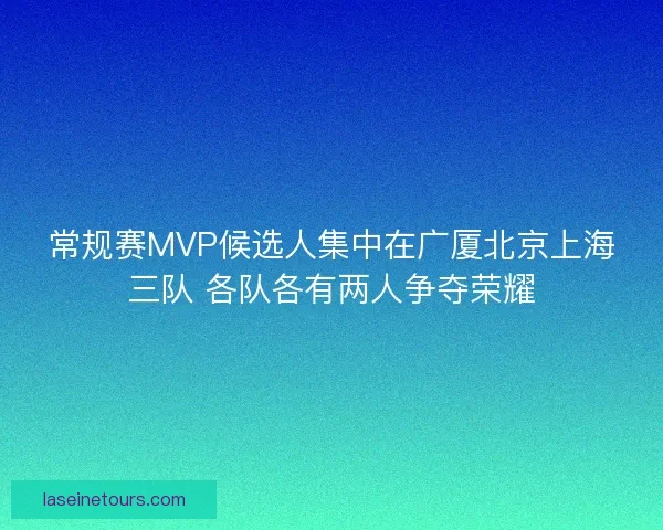 常规赛MVP候选人集中在广厦北京上海三队 各队各有两人争夺荣耀