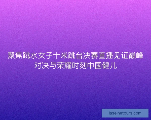 聚焦跳水女子十米跳台决赛直播见证巅峰对决与荣耀时刻中国健儿