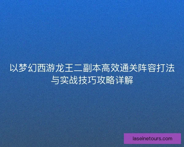 以梦幻西游龙王二副本高效通关阵容打法与实战技巧攻略详解
