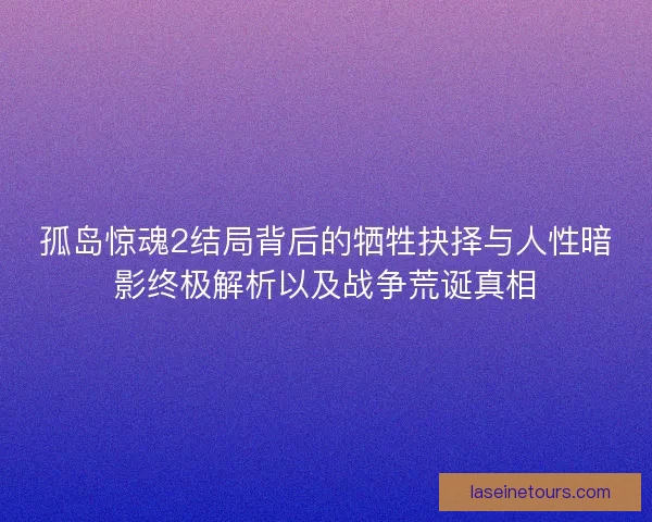 孤岛惊魂2结局背后的牺牲抉择与人性暗影终极解析以及战争荒诞真相