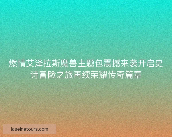 燃情艾泽拉斯魔兽主题包震撼来袭开启史诗冒险之旅再续荣耀传奇篇章
