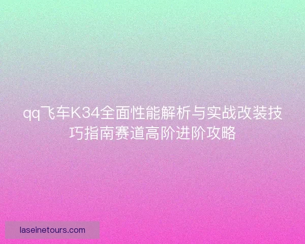 qq飞车K34全面性能解析与实战改装技巧指南赛道高阶进阶攻略