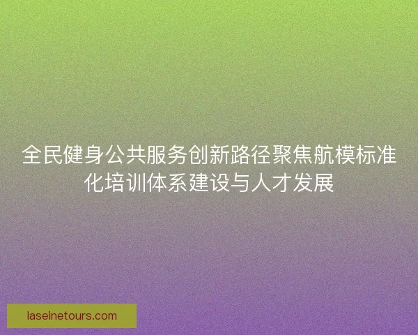 全民健身公共服务创新路径聚焦航模标准化培训体系建设与人才发展