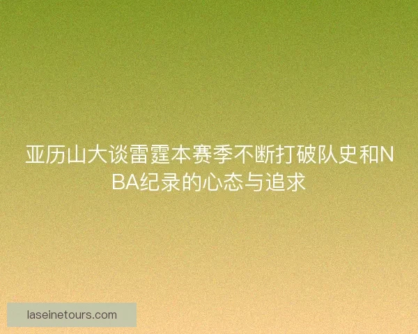 亚历山大谈雷霆本赛季不断打破队史和NBA纪录的心态与追求