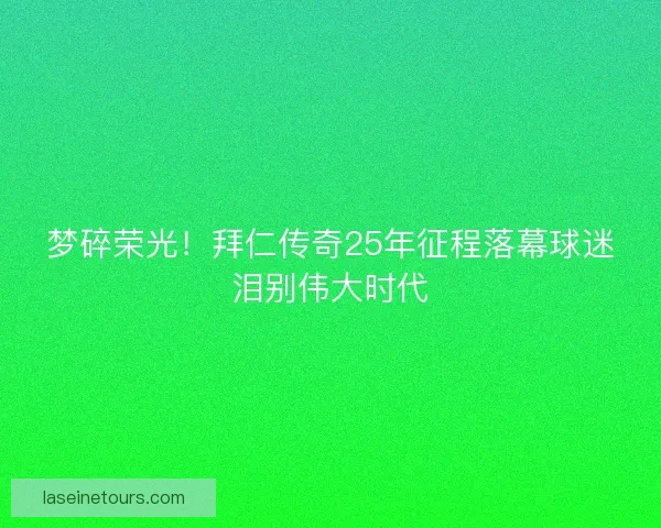 梦碎荣光！拜仁传奇25年征程落幕球迷泪别伟大时代