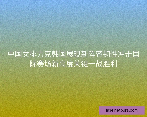 中国女排力克韩国展现新阵容韧性冲击国际赛场新高度关键一战胜利