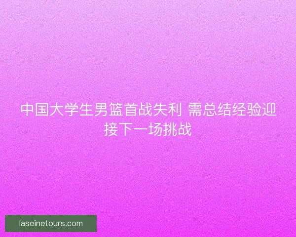 中国大学生男篮首战失利 需总结经验迎接下一场挑战