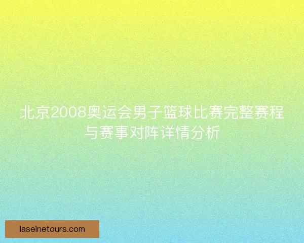 北京2008奥运会男子篮球比赛完整赛程与赛事对阵详情分析