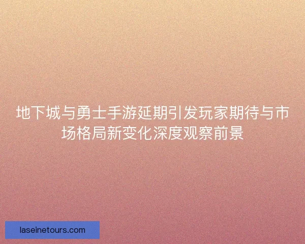 地下城与勇士手游延期引发玩家期待与市场格局新变化深度观察前景