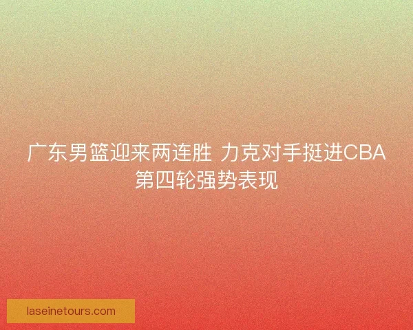 广东男篮迎来两连胜 力克对手挺进CBA第四轮强势表现