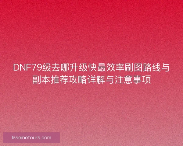 DNF79级去哪升级快最效率刷图路线与副本推荐攻略详解与注意事项