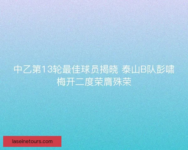 中乙第13轮最佳球员揭晓 泰山B队彭啸梅开二度荣膺殊荣