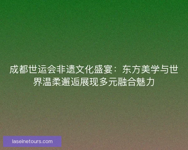 成都世运会非遗文化盛宴：东方美学与世界温柔邂逅展现多元融合魅力