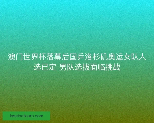 澳门世界杯落幕后国乒洛杉矶奥运女队人选已定 男队选拔面临挑战