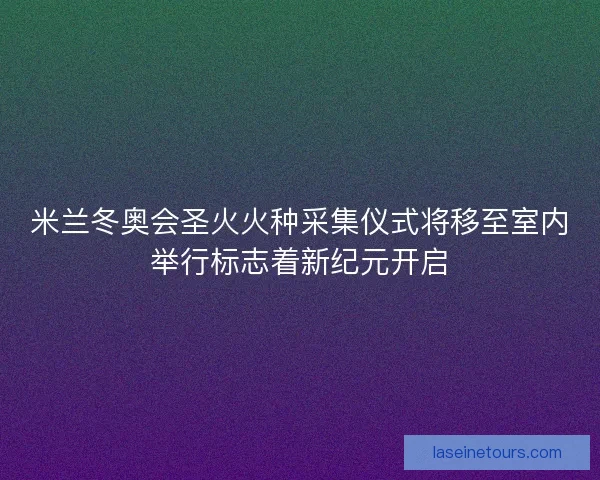 米兰冬奥会圣火火种采集仪式将移至室内举行标志着新纪元开启
