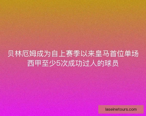 贝林厄姆成为自上赛季以来皇马首位单场西甲至少5次成功过人的球员
