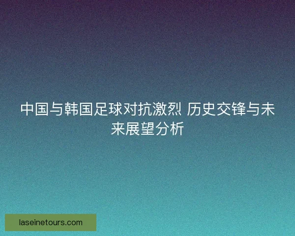 中国与韩国足球对抗激烈 历史交锋与未来展望分析