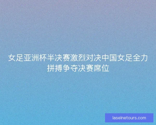 女足亚洲杯半决赛激烈对决中国女足全力拼搏争夺决赛席位