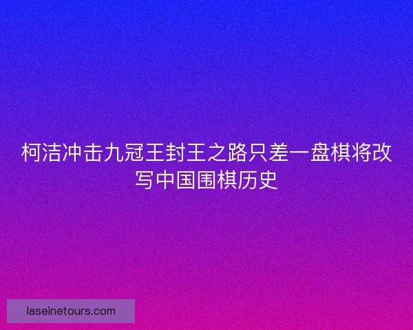 柯洁冲击九冠王封王之路只差一盘棋将改写中国围棋历史