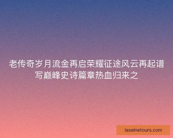 老传奇岁月流金再启荣耀征途风云再起谱写巅峰史诗篇章热血归来之