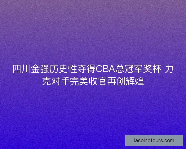 四川金强历史性夺得CBA总冠军奖杯 力克对手完美收官再创辉煌