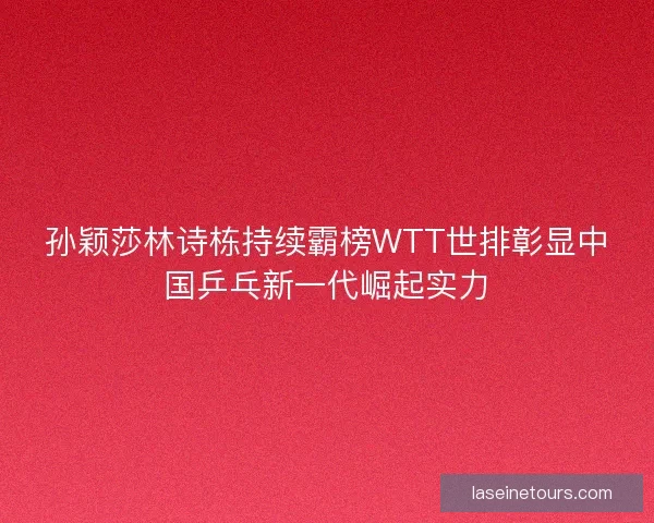孙颖莎林诗栋持续霸榜WTT世排彰显中国乒乓新一代崛起实力