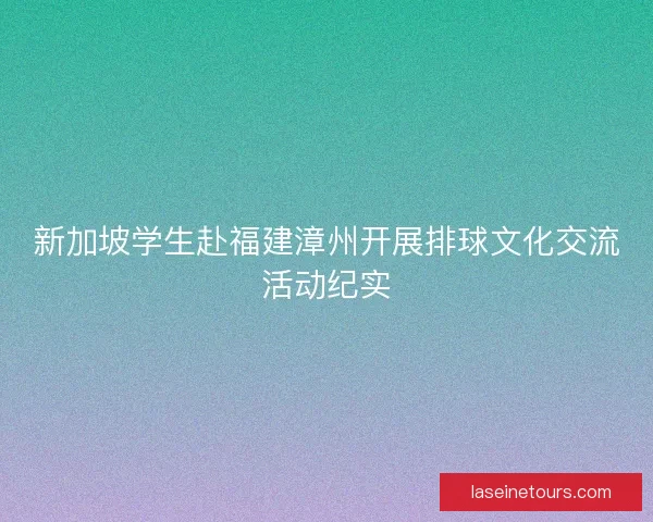 新加坡学生赴福建漳州开展排球文化交流活动纪实