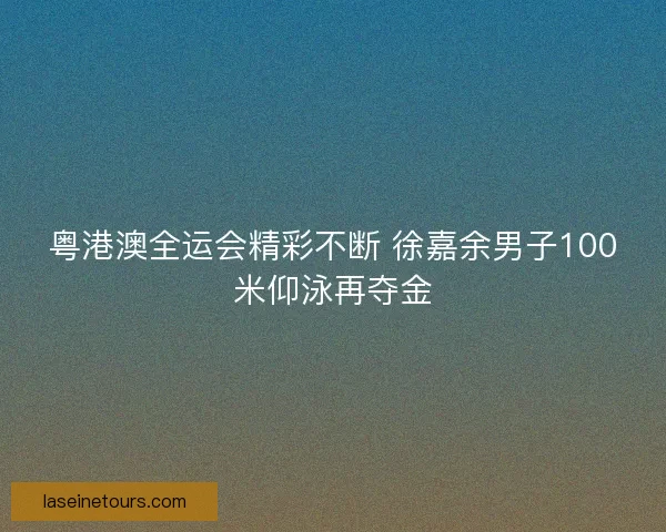 粤港澳全运会精彩不断 徐嘉余男子100米仰泳再夺金