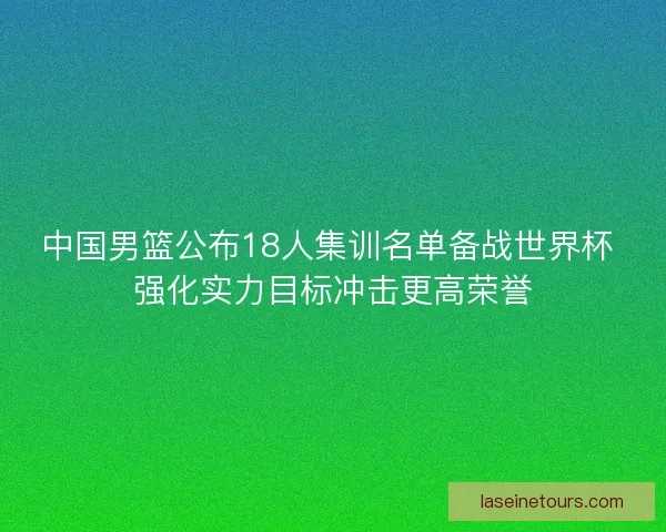 中国男篮公布18人集训名单备战世界杯 强化实力目标冲击更高荣誉
