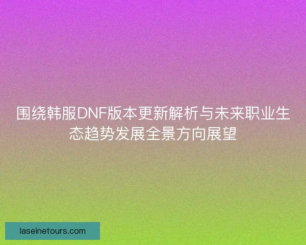 围绕韩服DNF版本更新解析与未来职业生态趋势发展全景方向展望