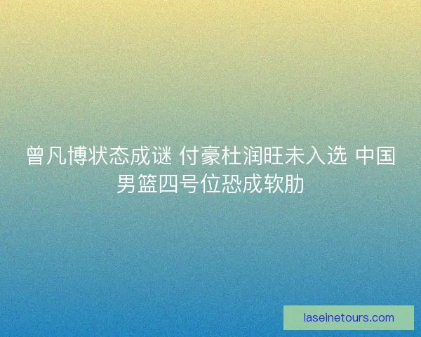 曾凡博状态成谜 付豪杜润旺未入选 中国男篮四号位恐成软肋