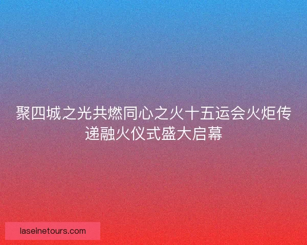 聚四城之光共燃同心之火十五运会火炬传递融火仪式盛大启幕