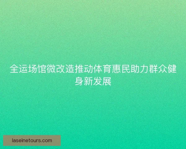 全运场馆微改造推动体育惠民助力群众健身新发展