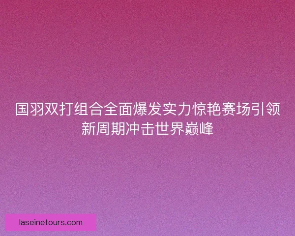 国羽双打组合全面爆发实力惊艳赛场引领新周期冲击世界巅峰