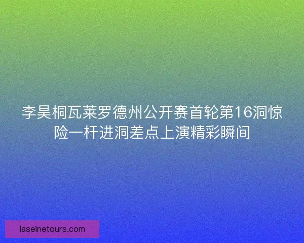 李昊桐瓦莱罗德州公开赛首轮第16洞惊险一杆进洞差点上演精彩瞬间