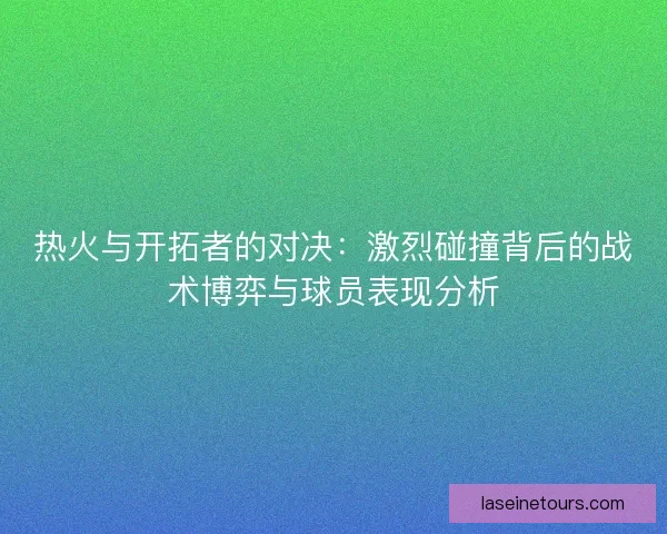 热火与开拓者的对决：激烈碰撞背后的战术博弈与球员表现分析