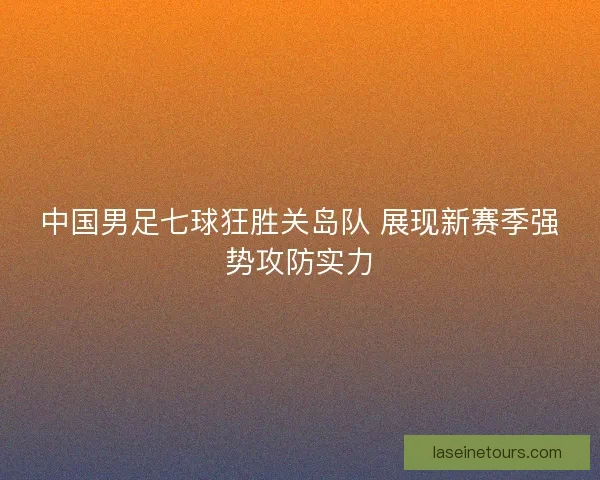 中国男足七球狂胜关岛队 展现新赛季强势攻防实力
