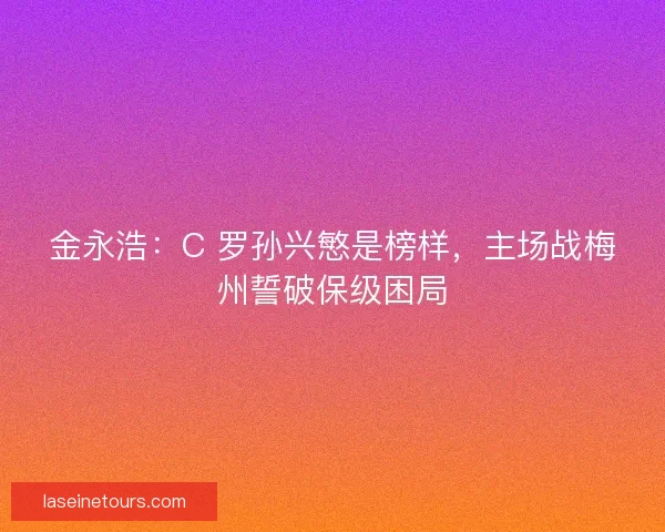 金永浩：C 罗孙兴慜是榜样，主场战梅州誓破保级困局
