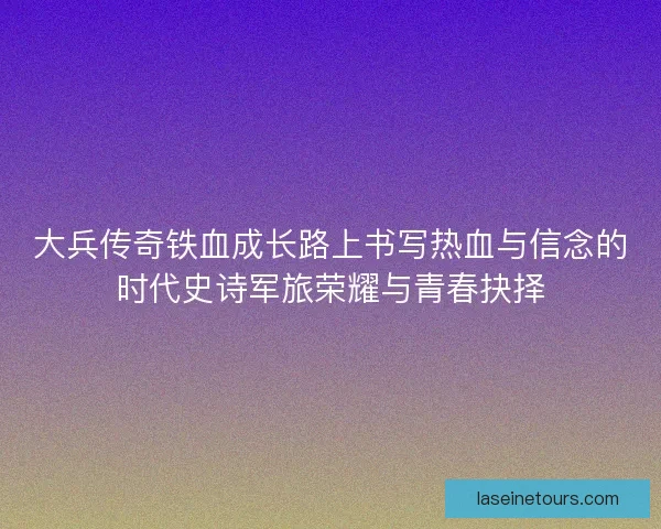 大兵传奇铁血成长路上书写热血与信念的时代史诗军旅荣耀与青春抉择