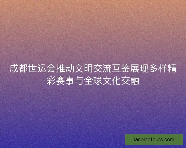 成都世运会推动文明交流互鉴展现多样精彩赛事与全球文化交融