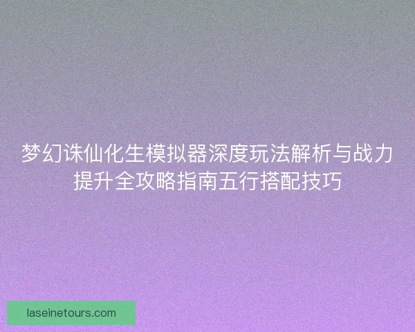 梦幻诛仙化生模拟器深度玩法解析与战力提升全攻略指南五行搭配技巧