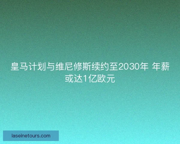 皇马计划与维尼修斯续约至2030年 年薪或达1亿欧元